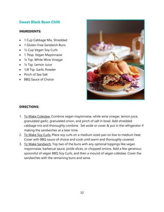 32
Sweet Black Bean Chilli
INGREDIENTS:
• 1 Cup Cabbage Mix, Shredded
• 1 Gluten-Free Sandwich Buns
• ½ Cup Vegan Soy Curls
• 1 Tbsp. Vegan Mayonnaise
• ¼ Tsp. White Wine Vinegar
• ¼ Tsp. Lemon Juice
• 1/8 Tsp. Garlic Powder
• Pinch of Sea Salt
• BBQ Sauce of Choice
DIRECTIONS:
1. To Make Coleslaw: Combine vegan mayonnaise, white wine vinegar, lemon juice,
granulated garlic, granulated onion, and pinch of salt in bowl. Add shredded
cabbage mix and thoroughly combine. Set aside or cover & put in the refrigerator if
making the sandwiches at a later time.
2. To Make Soy Curls: Place soy curls on a medium sized pan on low to medium heat.
Cover with BBQ sauce of choice and cook until warm and thoroughly covered.
3. To Make Sandwich: Top two of the buns with any optional toppings like vegan
mayonnaise, barbecue sauce, pickle slices, or chopped onions. Add a few generous
spoonsful of vegan BBQ Soy Curls, and then a mound of vegan coleslaw. Cover the
sandwiches with the remaining buns and serve.
 