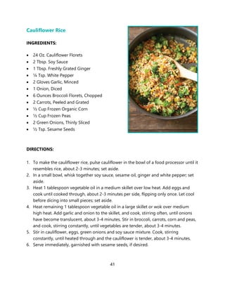 41
Cauliflower Rice
INGREDIENTS:
• 24 Oz. Cauliflower Florets
• 2 Tbsp. Soy Sauce
• 1 Tbsp. Freshly Grated Ginger
• ¼ Tsp. White Pepper
• 2 Gloves Garlic, Minced
• 1 Onion, Diced
• 6 Ounces Broccoli Florets, Chopped
• 2 Carrots, Peeled and Grated
• ½ Cup Frozen Organic Corn
• ½ Cup Frozen Peas
• 2 Green Onions, Thinly Sliced
• ½ Tsp. Sesame Seeds
DIRECTIONS:
1. To make the cauliflower rice, pulse cauliflower in the bowl of a food processor until it
resembles rice, about 2-3 minutes; set aside.
2. In a small bowl, whisk together soy sauce, sesame oil, ginger and white pepper; set
aside.
3. Heat 1 tablespoon vegetable oil in a medium skillet over low heat. Add eggs and
cook until cooked through, about 2-3 minutes per side, flipping only once. Let cool
before dicing into small pieces; set aside.
4. Heat remaining 1 tablespoon vegetable oil in a large skillet or wok over medium
high heat. Add garlic and onion to the skillet, and cook, stirring often, until onions
have become translucent, about 3-4 minutes. Stir in broccoli, carrots, corn and peas,
and cook, stirring constantly, until vegetables are tender, about 3-4 minutes.
5. Stir in cauliflower, eggs, green onions and soy sauce mixture. Cook, stirring
constantly, until heated through and the cauliflower is tender, about 3-4 minutes.
6. Serve immediately, garnished with sesame seeds, if desired.
 