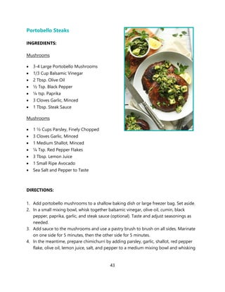 43
Portobello Steaks
INGREDIENTS:
Mushrooms
• 3-4 Large Portobello Mushrooms
• 1/3 Cup Balsamic Vinegar
• 2 Tbsp. Olive Oil
• ½ Tsp. Black Pepper
• ¼ tsp. Paprika
• 3 Cloves Garlic, Minced
• 1 Tbsp. Steak Sauce
Mushrooms
• 1 ½ Cups Parsley, Finely Chopped
• 3 Cloves Garlic, Minced
• 1 Medium Shallot, Minced
• ¼ Tsp. Red Pepper Flakes
• 3 Tbsp. Lemon Juice
• 1 Small Ripe Avocado
• Sea Salt and Pepper to Taste
DIRECTIONS:
1. Add portobello mushrooms to a shallow baking dish or large freezer bag. Set aside.
2. In a small mixing bowl, whisk together balsamic vinegar, olive oil, cumin, black
pepper, paprika, garlic, and steak sauce (optional). Taste and adjust seasonings as
needed.
3. Add sauce to the mushrooms and use a pastry brush to brush on all sides. Marinate
on one side for 5 minutes, then the other side for 5 minutes.
4. In the meantime, prepare chimichurri by adding parsley, garlic, shallot, red pepper
flake, olive oil, lemon juice, salt, and pepper to a medium mixing bowl and whisking
 