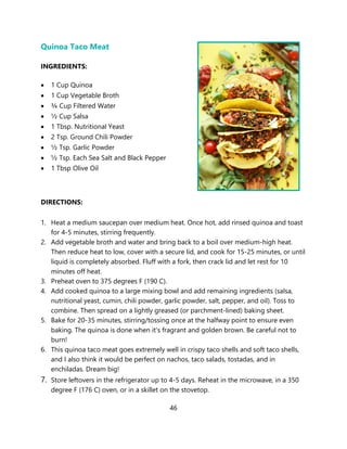 46
Quinoa Taco Meat
INGREDIENTS:
• 1 Cup Quinoa
• 1 Cup Vegetable Broth
• ¾ Cup Filtered Water
• ½ Cup Salsa
• 1 Tbsp. Nutritional Yeast
• 2 Tsp. Ground Chili Powder
• ½ Tsp. Garlic Powder
• ½ Tsp. Each Sea Salt and Black Pepper
• 1 Tbsp Olive Oil
DIRECTIONS:
1. Heat a medium saucepan over medium heat. Once hot, add rinsed quinoa and toast
for 4-5 minutes, stirring frequently.
2. Add vegetable broth and water and bring back to a boil over medium-high heat.
Then reduce heat to low, cover with a secure lid, and cook for 15-25 minutes, or until
liquid is completely absorbed. Fluff with a fork, then crack lid and let rest for 10
minutes off heat.
3. Preheat oven to 375 degrees F (190 C).
4. Add cooked quinoa to a large mixing bowl and add remaining ingredients (salsa,
nutritional yeast, cumin, chili powder, garlic powder, salt, pepper, and oil). Toss to
combine. Then spread on a lightly greased (or parchment-lined) baking sheet.
5. Bake for 20-35 minutes, stirring/tossing once at the halfway point to ensure even
baking. The quinoa is done when it's fragrant and golden brown. Be careful not to
burn!
6. This quinoa taco meat goes extremely well in crispy taco shells and soft taco shells,
and I also think it would be perfect on nachos, taco salads, tostadas, and in
enchiladas. Dream big!
7. Store leftovers in the refrigerator up to 4-5 days. Reheat in the microwave, in a 350
degree F (176 C) oven, or in a skillet on the stovetop.
 