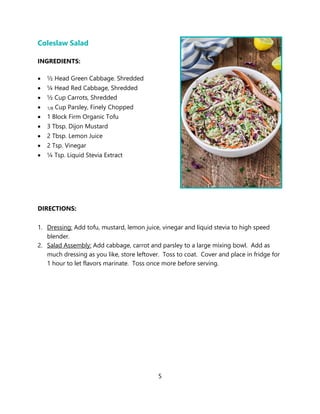 5
Coleslaw Salad
INGREDIENTS:
• ½ Head Green Cabbage. Shredded
• ¼ Head Red Cabbage, Shredded
• ½ Cup Carrots, Shredded
• 1/8 Cup Parsley, Finely Chopped
• 1 Block Firm Organic Tofu
• 3 Tbsp. Dijon Mustard
• 2 Tbsp. Lemon Juice
• 2 Tsp. Vinegar
• ¼ Tsp. Liquid Stevia Extract
DIRECTIONS:
1. Dressing: Add tofu, mustard, lemon juice, vinegar and liquid stevia to high speed
blender.
2. Salad Assembly: Add cabbage, carrot and parsley to a large mixing bowl. Add as
much dressing as you like, store leftover. Toss to coat. Cover and place in fridge for
1 hour to let flavors marinate. Toss once more before serving.
 