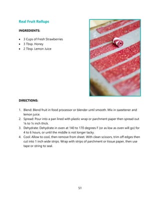 51
Real Fruit Rollups
INGREDIENTS:
• 3 Cups of Fresh Strawberries
• 3 Tbsp. Honey
• 2 Tbsp. Lemon Juice
DIRECTIONS:
1. Blend: Blend fruit in food processor or blender until smooth. Mix in sweetener and
lemon juice.
2. Spread: Pour into a pan lined with plastic wrap or parchment paper then spread out
⅛ to ¼ inch thick.
3. Dehydrate: Dehydrate in oven at 140 to 170 degrees F (or as low as oven will go) for
4 to 6 hours, or until the middle is not longer tacky.
4. Cool: Allow to cool, then remove from sheet. With clean scissors, trim off edges then
cut into 1 inch wide strips. Wrap with strips of parchment or tissue paper, then use
tape or string to seal.
 