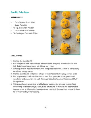 54
Pumkin Cake Pops
INGREDIENTS:
• 1 Cup Coconut Flour, Sifted
• 1 Sugar Pumpkin
• ½ Tsp. Cinnamon Powder
• 1 Tbsp. Monk Fruit Powder
• ¼ Cup Vegan Chocolate Chips
DIRECTIONS:
1. Preheat the oven to 350
2. Cut Pumpkin in half, stem to base. Remove seeds and pulp. Cover each half with
foil. Bake in preheated oven, foil side up for 1 hour.
3. Scrape pumpkin meat from shell halves and puree in blender. Strain to remove any
remaining stringy pieces.
4. Preheat oven to 350 and grease a large cookie sheet or baking tray and set aside.
5. In a large mixing bowl, combine the coconut flour, pumpkin puree, granulated
sweetener and cinnamon mix well. If using chocolate chips, mix those in until fully
incorporated.
6. Using your hands, shape into small balls and place on the greased cookie sheet.
Depending on the texture you want, bake for around 10 minutes (for a softer cake
texture) or up to 15 minutes (very dense and crumbly). Remove from oven and allow
to cool completely before eating.
 