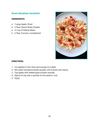 56
Green Goodness Sandwich
INGREDIENTS:
• 1 Large Apple, Sliced
• 2 Tbsp. Peanut Butter Powder
• ¼ Cup of Filtered Water
• 2 Tbsp. fruit jam, unsweetened
DIRECTIONS:
1. Cut apple(s) in thin slices and arrange on a plate.
2. Mix water and peanut butter powder until smooth and creamy.
3. Top apples with melted peanut butter and jelly.
4. Option to top with a sprinkle of chia seeds or nuts.
5. Enjoy!
 