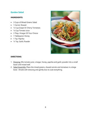 8
Garden Salad
INGREDIENTS:
• 3 Cups of Mixed Greens Salad
• 1 Carrot, Shaved
• ½ Cup Grape Or Cherry Tomatoes
• ¼ Cup Tomato Juice
• 3 Tbsp. Vinegar Of Your Choice
• 1 Tablespoon Honey
• 1 Tsp. Paprika
• ¼ Tsp. Garlic Powder
DIRECTIONS:
1. Dressing: Mix tomato juice, vinegar, honey, paprika and garlic powder into a small
bowl until mixed well.
2. Salad Assembly: Place the mixed greens, shaved carrots and tomatoes in a large
bowl. Drizzle with dressing and gently toss to coat everything.
 