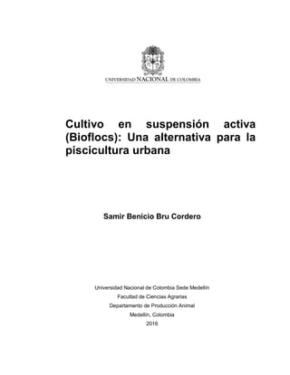 Cultivo en suspensión activa
(Bioflocs): Una alternativa para la
piscicultura urbana
Samir Benicio Bru Cordero
Universidad Nacional de Colombia Sede Medellín
Facultad de Ciencias Agrarias
Departamento de Producción Animal
Medellín, Colombia
2016
 