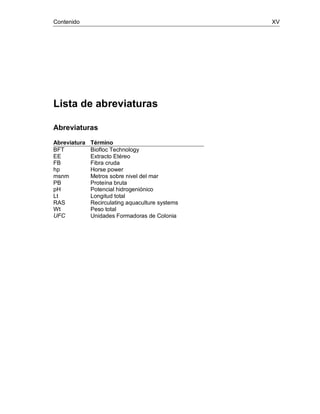 Contenido XV
Lista de abreviaturas
Abreviaturas
Abreviatura Término
BFT Biofloc Technology
EE Extracto Etéreo
FB Fibra cruda
hp Horse power
msnm Metros sobre nivel del mar
PB Proteína bruta
pH Potencial hidrogeniónico
Lt Longitud total
RAS Recirculating aquaculture systems
Wt Peso total
UFC Unidades Formadoras de Colonia
 