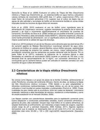 4 Cultivo en suspensión activa (Bioflocs): Una alternativa para la piscicultura urbana
Sierra-De la Rosa et al. (2009) Evaluaron el cultivo de Tilapia del Nilo Oreochromis
niloticus y Tilapia roja Oreochromis sp., en sistemas biofloc en agua marina y obtuvieron
valores similares de crecimiento (500 g/226 días; 2.1 g/día), supervivencia (70%), con
mejor factor de conversión alimenticia (1.5); sugieren que el cultivo de tilapia roja en
aguas de alta salinidad y tecnología de biofloc es técnicamente factible en zonas áridas
tropicales donde los recursos de agua dulce son escasos.
Kuhn et al. (2009, 2010) evaluaron el uso de biofloc como ingrediente para la
alimentación de Litopenaeus vannamei, sugieren reemplazar la proteína de la harina de
pescado y de soya e incrementar significativamente el crecimiento de juveniles de
camarones. Fernández da Silva et al. (2008) señaló que es posible el levante y precría de
camarones Peneidos a altas densidades (hasta 6000/m2
), utilizando biopelícula y flóculos
como fuente primordial de alimentación, con un significativo ahorro de alimento artificial y
mejora sustancial de la calidad del agua de descarga.
Crab et al. (2010) probaron el uso de los flóculos como alimento para las post-larvas (PL)
de camarón gigante de Malasia Macrobrachium rosenbergii camarón de agua dulce,
cultivando en bioflocs en acetato, glicerol+Bacillus versus biofloc+glucosa, registrándose
el mayor porcentaje de proteína con acetato, así mismo, mayor sobrevivencia (75%),
permitiendo comprobar que los camarones se pueden alimentar solo de flóculos. Por su
parte Poleo et al. (2011), evaluaron la tolerancia de la cachama blanca a altas
densidades en sistemas de recirculación (RAS) durante un periodo de 192 días, a una
densidad final de aproximadamente de 13 Kg/m2
, con conversión alimenticia de 1.5
concluyendo que la cachama blanca puede ser cultivada en sistemas cerrados con cero
recambio de agua a altas densidades.
2.3 Características de la tilapia nilótica Oreochromis
niloticus
Se conoce como tilapias a un grupo de peces de la familia Cichlidae, pertenecientes al
orden Perciforme, oriundas del continente Africano. Dentro de ellas, se destaca la tilapia
del Nilo Oreochromis niloticus (Linnaeus, 1758) debido a su gran adaptabilidad a
diferentes condiciones medioambientales. La tilapia nilótica, es uno de los peces más
cultivados a nivel mundial en países tropicales y subtropicales (Poot et al., 2009). Posee
cualidades de gran interés para la acuicultura, entre las cuales se destacan: crecimiento
acelerado, tolerancia a altas densidades de siembra, resistencia a enfermedades y carne
de amplia aceptación en el mercado (Kubitza, 2008).
Las tilapias cuentan con características deseables para la explotación comercial como
buena adaptación a condiciones ambientales variables, buena conversión alimenticia y
ganancia de peso, alta rusticidad. Ocupan bajo nivel trófico en la cadena alimenticia, se
adaptan fácilmente al confinamiento, son tolerantes a bajos niveles de oxígeno, soportan
amplio rango de pH y salinidad (Saavedra, 2006; Kubitza, 2011). Algunos registros
demuestran que la especie se desempeña bien en pH entre 6.5 a 9.0, con dureza y
alcalinidad total entre 50-350 y 100 a 200 mg/LCaCO3 respectivamente (Saavedra,
2006).
 