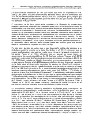 28 Desempeño productivo el bicultivo de cachama blanca Piaractus brachypomus, tilapia nilótica Oreochromis
niloticus y la composición nutricional del biofloc alimentadas con proteína de origen vegetal
y G (2,5%/día) se presentaron en T24; con valores dos veces los registrados en T16.
Azim y Little (2008) evaluaron el crecimiento de tilapia nilótica en BFT alimentando con
24% PB, reportando valores menores de G (0,39 %/día) y Gpd (0,46 g/día); al igual que
Widanarni & Maryam (2012) reportan ganancia diaria de 0,52 g/día cuando evaluaron
una densidad de 100 peces/m3
.
El crecimiento de la tilapia podría estar asociado a la diferencia de tamaño entre
especies, puesto que se sembró con peso siete veces menor al de la cachama blanca, lo
cual ocasionó que esta última especie posiblemente desplazara a la tilapia nilótica en el
momento de la alimentación. Esta situación concuerda con Gullian-Klanian y Aramburu-
Adame (2013), quienes reportan crecimiento 31% menor en juveniles de tilapia nilótica en
sistemas RAS cuando se observó alta variabilidad de talla; como consecuencia que los
peces de mayor tamaño afectaron la alimentación a los de menor tamaño. En ese
sentido, Widanarni y Maryam (2012) afirman que, al cultivar tilapia roja en biofloc a altas
densidades (100 peces/m3
) se da lugar a una mayor producción, pero la sobrevivencia y
el crecimiento fueron menores. Esta situación puede ser asumida para este estudio
donde el crecimiento de los peces en cultivo fue bajo.
Por otro lado, también se sugiere que el bajo desempeño podría estar asociado a un
desbalance proteína energía en la dieta; Hernández et al. (2010), afirmaron que un
exceso o deficiencia en este balance, resulta en un retraso en la tasa de crecimiento de
los peces. Tacón et al. (2004) afirmaron que en general los peces tienen un
requerimiento de energía digestible de 8 a 10 Kcal/g de proteína. Vásquez et al. (2012)
registraron en juveniles de Piaractus brachypomus alimentados con dietas de 29,8% de
PB y 2700 Kcal/g (relación de 9 Kcal/g de proteína) un mejor desempeño en crecimiento
en esta especie. Escobar et al. (2006) evaluaron el efecto del nivel de energía y proteína
en la dieta sobre el desempeño productivo de alevinos de Oreochromis niloticus y
obtuvieron mejores crecimientos cuando la relación energía proteína estuvo en el rango
de 8,25 y 9,42 Kcal/g de proteína. En el presente estudio la relación energía/proteína de
las dietas experimentales evaluadas, estuvo en un rango de 8,5 (T3) a 17 (T1) Kcal/g; si
se asocia el peso final de la tilapia nilótica para el T16 su bajo peso pudo estar asociado
posiblemente al desbalance en la dieta; incluso para la cachama blanca el peso final del
T16 fue el más bajo, aunque no presentó diferencia significativa con la registrada en los
otros tratamientos. Para el T24, el cual obtuvo el mejor desempeño en peso con balance
de 8,5 Kcal/g cercano a los reportados por Escobar et al. (2006); Tacón et al. (2004) y
Vásquez et al. (2012) para peces omnívoros, confirman la posible incidencia en el
crecimiento cuando se establece un adecuado balance proteína energía.
La productividad presentó diferencia estadística significativa entre tratamientos, se
destaca el rendimiento obtenido en el tratamiento con 24% de PB (11,4 kg/m3
); con un
aporte del 68,5% (7,8 kg/m3
) de la cachama blanca y 31,5% (3,5 kg/m3
) de la tilapia
nilótica; lo cual sugiere un incremento de aproximadamente siete veces la biomasa
inicial; si se comparan los resultados de productividad total del cultivo del presente
estudio (8,7 a 11,4 kg/m3
), estos están ligeramente por debajo a los reportados por Poleo
et al. (2011) para cachama (12,5 kg/m3
) y Kubitza (2011) para tilapia (12,0 kg/m3
) y muy
debajo al reporte de Luo et al. (2014) para tilapia nilótica de 44,9 kg/m3
cultivada en BFT
y RAS. Sin embargo, los resultados de productividad del presente estudio son superiores
a los alcanzados por Azim y Little (2008), quienes reportaron rendimientos de 4,9 kg/m3
en la tilapia nilótica. Es importante resaltar que, aunque los rendimientos obtenidos en la
presente investigación son relativamente bajos, comparado con algunos reportes, son
valores más altos a los obtenidos en sistemas tradicionales (0,5 - 1 kg/m3
) (Lango, 2012).
 