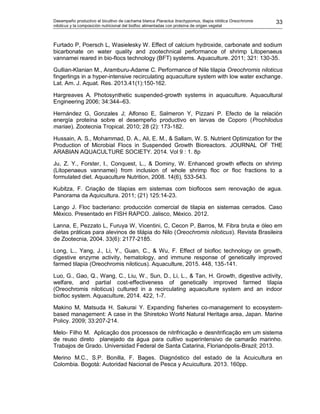 Desempeño productivo el bicultivo de cachama blanca Piaractus brachypomus, tilapia nilótica Oreochromis
niloticus y la composición nutricional del biofloc alimentadas con proteína de origen vegetal
33
Furtado P, Poersch L, Wasielesky W. Effect of calcium hydroxide, carbonate and sodium
bicarbonate on water quality and zootechnical performance of shrimp Litopenaeus
vannamei reared in bio-flocs technology (BFT) systems. Aquaculture. 2011; 321: 130-35.
Gullian-Klanian M., Aramburu-Adame C. Performance of Nile tilapia Oreochromis niloticus
fingerlings in a hyper-intensive recirculating aquaculture system with low water exchange.
Lat. Am. J. Aquat. Res. 2013.41(1):150-162.
Hargreaves A. Photosynthetic suspended-growth systems in aquaculture. Aquacultural
Engineering 2006; 34:344–63.
Hernández G, Gonzales J; Alfonso E, Salmeron Y, Pizzani P. Efecto de la relación
energía proteína sobre el desempeño productivo en larvas de Coporo (Prochilodus
mariae). Zootecnia Tropical. 2010; 28 (2): 173-182.
Hussain, A. S., Mohammad, D. A., Ali, E. M., & Sallam, W. S. Nutrient Optimization for the
Production of Microbial Flocs in Suspended Growth Bioreactors. JOURNAL OF THE
ARABIAN AQUACULTURE SOCIETY. 2014. Vol 9 : 1. 8p
Ju, Z. Y., Forster, I., Conquest, L., & Dominy, W. Enhanced growth effects on shrimp
(Litopenaeus vannamei) from inclusion of whole shrimp floc or floc fractions to a
formulated diet. Aquaculture Nutrition, 2008. 14(6), 533-543.
Kubitza, F. Criação de tilapias em sistemas com bioflocos sem renovação de agua.
Panorama da Aquicultura. 2011; (21) 125:14-23.
Lango J. Floc bacteriano: producción comercial de tilapia en sistemas cerrados. Caso
México. Presentado en FISH RAPCO. Jalisco, México. 2012.
Lanna, E, Pezzato L, Furuya W, Vicentini, C, Cecon P, Barros, M. Fibra bruta e óleo em
dietas práticas para alevinos de tilápia do Nilo (Oreochromis niloticus). Revista Brasileira
de Zootecnia, 2004. 33(6): 2177-2185.
Long, L., Yang, J., Li, Y., Guan, C., & Wu, F. Effect of biofloc technology on growth,
digestive enzyme activity, hematology, and immune response of genetically improved
farmed tilapia (Oreochromis niloticus). Aquaculture, 2015. 448, 135-141.
Luo, G., Gao, Q., Wang, C., Liu, W., Sun, D., Li, L., & Tan, H. Growth, digestive activity,
welfare, and partial cost-effectiveness of genetically improved farmed tilapia
(Oreochromis niloticus) cultured in a recirculating aquaculture system and an indoor
biofloc system. Aquaculture, 2014. 422, 1-7.
Makino M, Matsuda H. Sakurai Y. Expanding fisheries co-management to ecosystem-
based management: A case in the Shiretoko World Natural Heritage area, Japan. Marine
Policy. 2009; 33:207-214.
Melo- Filho M. Aplicação dos processos de nitrifricação e desnitrificação em um sistema
de reuso direto planejado da água para cultivo superintensivo de camarão marinho.
Trabajos de Grado. Universidad Federal de Santa Catarina, Florianópolis-Brazil; 2013.
Merino M.C., S.P. Bonilla, F. Bages. Diagnóstico del estado de la Acuicultura en
Colombia. Bogotá: Autoridad Nacional de Pesca y Acuicultura. 2013. 160pp.
 