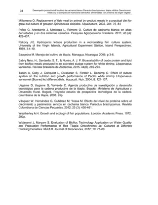 34 Desempeño productivo el bicultivo de cachama blanca Piaractus brachypomus, tilapia nilótica Oreochromis
niloticus y la composición nutricional del biofloc alimentadas con proteína de origen vegetal
Millamena O. Replacement of fish meal by animal by-product meals in a practical diet for
grow-out culture of grouper Epinephelus coioides. Aquaculture. 2002. 204: 75–84
Poleo G, Aranbarrio J, Mendoza L, Romero O. Cultivo de cachama blanca en altas
densidades y en dos sistemas cerrados. Pesquisa Agropecuaria Brasileira. 2011; 46 (4):
429-437.
Rakocy J.E. Hydroponic lettuce production in a recirculating fish culture system.
University of the Virgin Islands, Agricultural Experiment Station, Island Perspectives.
1989. 3:4-10.
Saavedra M. Manejo del cultivo de tilapia. Managua, Nicaragua 2006; p 3-6.
Sabry Neto, H., Santaella, S. T., & Nunes, A. J. P. Bioavailability of crude protein and lipid
from biofloc meals produced in an activated sludge system for white shrimp, Litopenaeus
vannamei. Revista Brasileira de Zootecnia, 2015. 44(8), 269-275.
Tacon A, Cody J, Conquest L, Divakaran S, Forster L. Decamp O. Effect of culture
system on the nutrition and growth performance of Pacific white shrimp Litopenaeus
vannamei (Boone) fed different diets. Aquacult. Nutr. 2004; 8: 121-137.
Usgame D, Usgame G, Valverde C. Agenda productiva de investigación y desarrollo
tecnológico para la cadena productiva de la tilapia. Bogotá: Ministerio de Agricultura y
Desarrollo Rural. Bogotá, Proyecto estudio de prospectiva tecnológica de la cadena
colombiana de la tilapia. 2008. 95p.
Vásquez W, Hernández G, Gutiérrez M, Yossa M. Efecto del nivel de proteína sobre el
crecimiento y parámetros séricos en cachama blanca Piaractus brachypomus. Revista
Colombiana de Ciencias Pecuarias. 2012; 25 (3): 450-461.
Weatherley A.H. Growth and ecology of fish populations. London: Academic Press. 1972.
293p.
Widanarni J, Maryam S. Evaluation of Biofloc Technology Application on Water Quality
and Production Performance of Red Tilapia Oreochromis sp. Cultured at Different
Stocking Densities HAYATI. Journal of Biosciences, 2012; 19: 73-80.
 