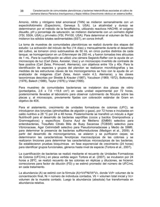 38 Caracterización de comunidades planctónicas y bacterias heterotróficas asociadas al cultivo de
cachama blanca Piaractus brachypomus y tilapia nilótica Oreochromis niloticus en sistema biofloc
Amonio, nitrito y nitrógeno total amoniacal (TAN) se midieron semanalmente con un
espectrofotómetro (Espectronic, Genesys 5, USA). La alcalinidad y dureza se
determinaron por el método de la fenolftaleína, utilizando reactivos HACH®, el oxígeno
disuelto, pH y porcentaje de saturación, se midieron diariamente con un oxímetro digital
(YSI, 550A, USA) y pH-metro (YSI, PH100, USA). Para determinar el volumen de floc se
midieron los sólidos totales sedimentables (SST), en conos Imhoff.
La toma de muestras de comunidades planctónicas se realizó durante dos etapas del
estudio: La activación del inóculo de floc (14 días) y mensualmente durante el desarrollo
del cultivo, se tomaron cinco submuestras de 50 mL en cinco puntos distintos de cada
tanque; se homogenizaron en un Erlenmeyer de 250 mL y fueron tomadas tres alícuotas
de 1 mL. Para la cuantificación se utilizó una cámara Segwick-Rafter con la ayuda de un
microscopio de luz (Carl Zeiss, Axiostar, Usa) y un microscopio invertido de contraste de
fase positiva (Carl Zeiss, Primovert, Alemania), con objetivos entre 10x y 40x. Para la
identificación de especies y grupos del plancton se realizaron microfotografías y las
medidas de las estructuras claves de los microorganismos se hizo con la ayuda de un
analizador de imágenes (Carl Zeiss, Axion visión 4.3, Alemania), y las claves
taxonómicas descritas por Streble & Krauter (1987), Yacubson (1969; 1972), Boltovskoy
(1978), Balech (1988), Taylor (1976) y Vidal (1995).
Para muestreo de comunidades bacterianas se instalaron dos placas de vidrio
(portaobjetos, 2,6 x 7,6 =19,8 cm2
) en cada unidad experimental por 72 horas,
posteriormente llevadas al laboratorio para observar cubrimiento de flóculos sobre las
placas y, al microscopio, previamente fijadas con coloración estándar de Gram en
objetivo de 40X.
Para el aislamiento, crecimiento de unidades formadoras de colonias (UFC), se
introdujeron dos torundas (almohadillas de algodón y gaza), por 72 horas e incubadas en
caldo nutritivo a 28 °C por 24 a 48 horas. Posteriormente se transfirió un inóculo a Agar
Nutritivo® para el desarrollo de bacterias saprófitas (cocos y bacilos Grampositivos y
Gramnegativos) y específicos: Eosina Azul de Metileno (EMB®) selectivo para
enterobacterias, Tiosulfato Citrato Bilis de Buey Sacarosa (TCBS®) selectivo para
Vibrionaceae, Agar Cetrimide® selectivo para Pseudomonadaceae y Medio de SIM®,
para determinar la presencia de bacterias sulfitorreductoras (Madigan et al., 2009). A
partir del desarrollo de microorganismos, se aislaron y se purificaron cepas; se
determinaron las características fenotípicas macroscópicas de las colonias y se
realizaron tinciones para determinar las características microscópicas de las bacterias.
Se establecieron pruebas bioquímicas en fase exponencial de crecimiento (24 horas)
para identificar grupos funcionales, géneros hasta nivel de especie (Tortora et al., 2007).
La cuantificación de bacterias se realizó mediante el recuento de Unidades Formadoras
de Colonia (UFC/mL) en placa vertida según Tortora et al. (2007), se incubaron por 24
horas a 28ºC, se realizó recuento de las colonias en réplicas y diluciones, se hicieron
correcciones para factor de dilución (FD) y se estimó promedio del número de UFC/mL
en cada tratamiento.
La abundancia (A) se estimó con la fórmula (A)=Vcf*Ni/Vti*Vc, donde Vcf= volumen de la
concentración final, Ni = número de individuos contados, Vti = volumen total inicial y Vc=
volumen de la muestra contado. Luego la abundancia (absoluta) fue transformada en
abundancia relativa.
 
