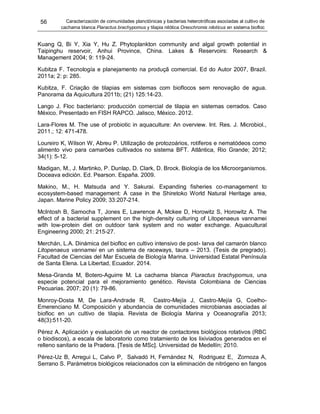 56 Caracterización de comunidades planctónicas y bacterias heterotróficas asociadas al cultivo de
cachama blanca Piaractus brachypomus y tilapia nilótica Oreochromis niloticus en sistema biofloc
Kuang Q, Bi Y, Xia Y, Hu Z. Phytoplankton community and algal growth potential in
Taipinghu reservoir, Anhui Province, China. Lakes & Reservoirs: Research &
Management 2004; 9: 119-24.
Kubitza F. Tecnología e planejamento na produçã comercial. Ed do Autor 2007, Brazil.
2011a; 2: p: 285.
Kubitza, F. Criação de tilapias em sistemas com bioflocos sem renovação de agua.
Panorama da Aquicultura 2011b; (21) 125:14-23.
Lango J. Floc bacteriano: producción comercial de tilapia en sistemas cerrados. Caso
México. Presentado en FISH RAPCO. Jalisco, México. 2012.
Lara-Flores M. The use of probiotic in aquaculture: An overview. Int. Res. J. Microbiol.,
2011.; 12: 471-478.
Loureiro K, Wilson W, Abreu P. Utilização de protozoários, rotíferos e nematódeos como
alimento vivo para camarões cultivados no sistema BFT. Atlântica, Rio Grande; 2012;
34(1): 5-12.
Madigan, M., J. Martinko, P. Dunlap, D. Clark, D. Brock. Biología de los Microorganismos.
Doceava edición. Ed. Pearson. España. 2009.
Makino, M., H. Matsuda and Y. Sakurai. Expanding fisheries co-management to
ecosystem-based management: A case in the Shiretoko World Natural Heritage area,
Japan. Marine Policy 2009; 33:207-214.
McIntosh B, Samocha T, Jones E, Lawrence A, Mckee D, Horowitz S, Horowitz A. The
effect of a bacterial supplement on the high-density culturing of Litopenaeus vannamei
with low-protein diet on outdoor tank system and no water exchange. Aquacultural
Engineering 2000; 21: 215-27.
Merchán, L.A. Dinámica del biofloc en cultivo intensivo de post- larva del camarón blanco
Litopenaeus vannamei en un sistema de raceways, taura – 2013. (Tesis de pregrado).
Facultad de Ciencias del Mar Escuela de Biología Marina. Universidad Estatal Península
de Santa Elena. La Libertad, Ecuador. 2014.
Mesa-Granda M, Botero-Aguirre M. La cachama blanca Piaractus brachypomus, una
especie potencial para el mejoramiento genético. Revista Colombiana de Ciencias
Pecuarias. 2007; 20 (1): 79-86.
Monroy-Dosta M, De Lara-Andrade R, Castro-Mejía J, Castro-Mejía G, Coelho-
Emerenciano M. Composición y abundancia de comunidades microbianas asociadas al
biofloc en un cultivo de tilapia. Revista de Biología Marina y Oceanografía 2013;
48(3):511-20.
Pérez A. Aplicación y evaluación de un reactor de contactores biológicos rotativos (RBC
o biodiscos), a escala de laboratorio como tratamiento de los lixiviados generados en el
relleno sanitario de la Pradera. [Tesis de MSc]. Universidad de Medellín; 2010.
Pérez-Uz B, Arregui L, Calvo P, Salvadó H, Fernández N, Rodriguez E, Zornoza A,
Serrano S. Parámetros biológicos relacionados con la eliminación de nitrógeno en fangos
 