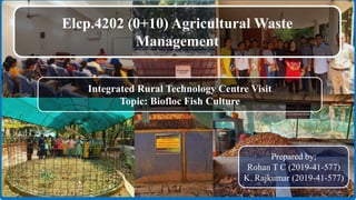 Elcp.4202 (0+10) Agricultural Waste
Management
Integrated Rural Technology Centre Visit
Topic: Biofloc Fish Culture
Prepared by;
Rohan T C (2019-41-577)
K. Rajkumar (2019-41-577)
1
 