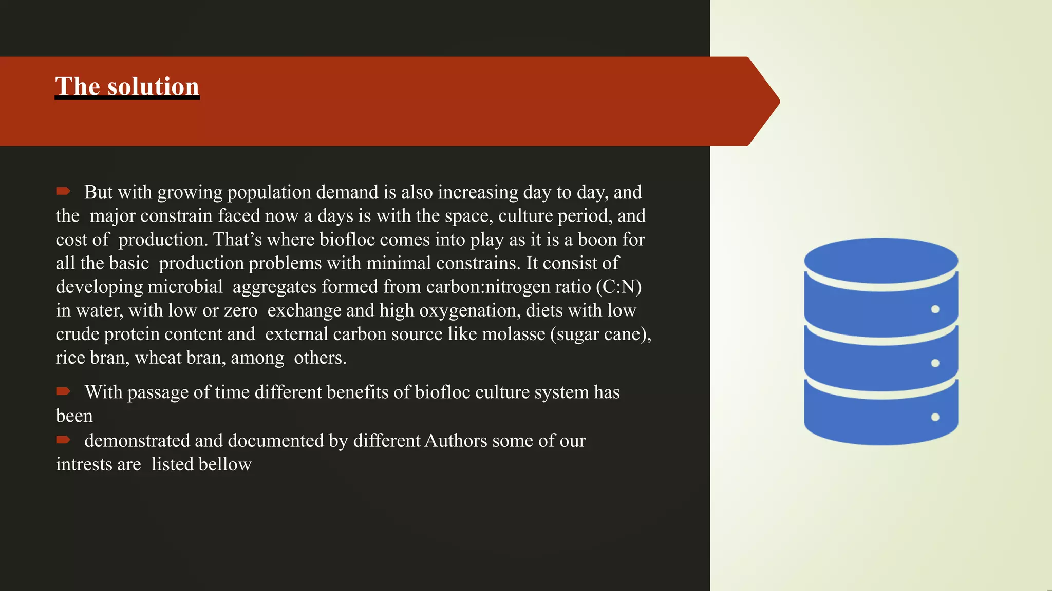 The solution
 But with growing population demand is also increasing day to day, and
the major constrain faced now a days is with the space, culture period, and
cost of production. That’s where biofloc comes into play as it is a boon for
all the basic production problems with minimal constrains. It consist of
developing microbial aggregates formed from carbon:nitrogen ratio (C:N)
in water, with low or zero exchange and high oxygenation, diets with low
crude protein content and external carbon source like molasse (sugar cane),
rice bran, wheat bran, among others.
 With passage of time different benefits of biofloc culture system has
been
 demonstrated and documented by different Authors some of our
intrests are listed bellow
 
