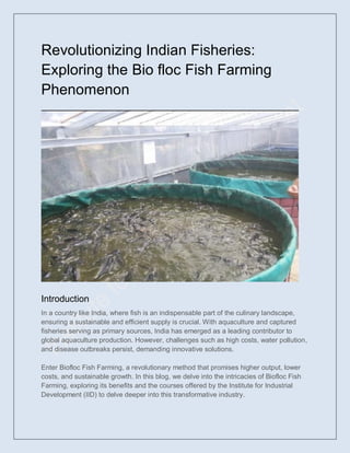 Revolutionizing Indian Fisheries:
Exploring the Bio floc Fish Farming
Phenomenon
Introduction
In a country like India, where fish is an indispensable part of the culinary landscape,
ensuring a sustainable and efficient supply is crucial. With aquaculture and captured
fisheries serving as primary sources, India has emerged as a leading contributor to
global aquaculture production. However, challenges such as high costs, water pollution,
and disease outbreaks persist, demanding innovative solutions.
Enter Biofloc Fish Farming, a revolutionary method that promises higher output, lower
costs, and sustainable growth. In this blog, we delve into the intricacies of Biofloc Fish
Farming, exploring its benefits and the courses offered by the Institute for Industrial
Development (IID) to delve deeper into this transformative industry.
 