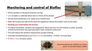 Monitoring and control of Biofloc
• All the aerators in the pond must be running
• 1.5 l of water is collected about 20 m in front of the aerator
• Stirred and transferred 1 l of water to an Imhoff cone
• After 30 minutes the side of the cone has tapped to release the biofloc stuck to the walls
• Reading was noted before 60 minutes
• To reduce the biofloc, aerators has stopped for about one hour for the biofloc to settle partially
and the central drain was opened and/or clean using the rotary tool
• This will reduce the aeration requirement and gill choking
• Calculate the feed based on an FCR of 1.2. In case biofloc < 3.0ml/l, increase feed.
• If TAN is > 0.5, increase carbon
Recommended levels of Biofloc for shrimp
pond- 15 ml/l (Avnimelech, 2002).
 