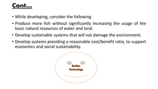 Cont…
• While developing, consider the following
• Produce more fish without significantly increasing the usage of the
basic natural resources of water and land.
• Develop sustainable systems that will not damage the environment.
• Develop systems providing a reasonable cost/benefit ratio, to support
economics and social sustainability.
 