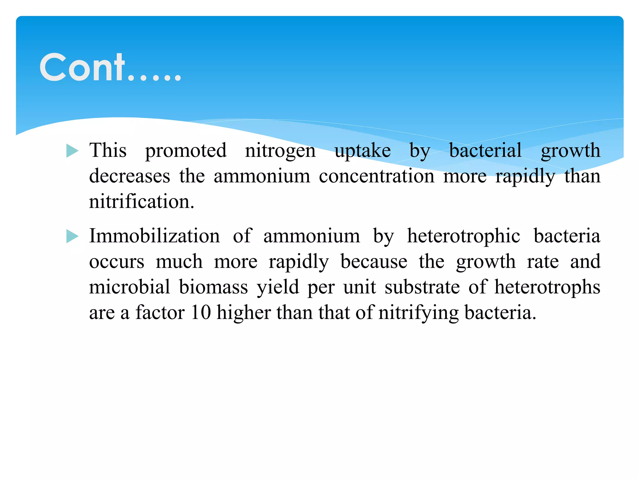 This promoted nitrogen uptake by bacterial growth decreases the ammonium concentration more rapidly than nitrification. 
Immobilization of ammonium by heterotrophic bacteria occurs much more rapidly because the growth rate and microbial biomass yield per unit substrate of heterotrophs are a factor 10 higher than that of nitrifying bacteria. 
Cont…..  