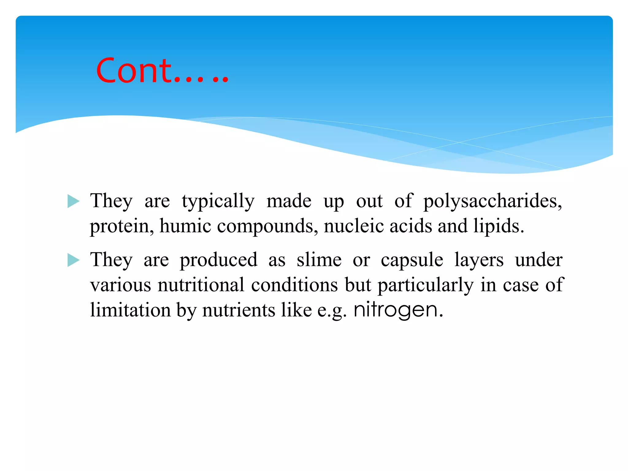 They are typically made up out of polysaccharides, protein, humic compounds, nucleic acids and lipids. 
They are produced as slime or capsule layers under various nutritional conditions but particularly in case of limitation by nutrients like e.g. nitrogen. 
Cont…..  
