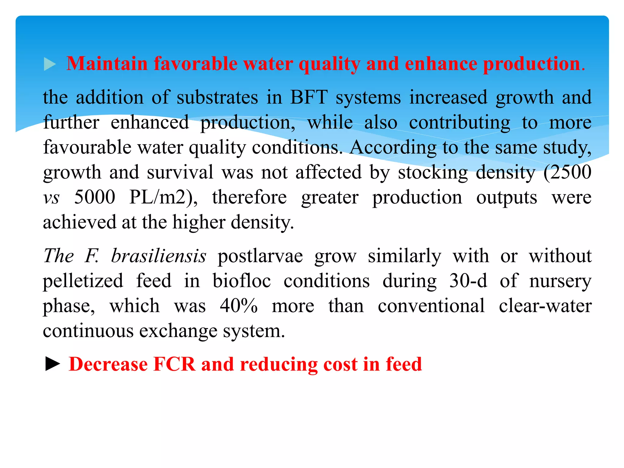 Maintain favorable water quality and enhance production. 
the addition of substrates in BFT systems increased growth and further enhanced production, while also contributing to more favourable water quality conditions. According to the same study, growth and survival was not affected by stocking density (2500 vs 5000 PL/m2), therefore greater production outputs were achieved at the higher density. 
The F. brasiliensis postlarvae grow similarly with or without pelletized feed in biofloc conditions during 30-d of nursery phase, which was 40% more than conventional clear-water continuous exchange system. 
► Decrease FCR and reducing cost in feed  