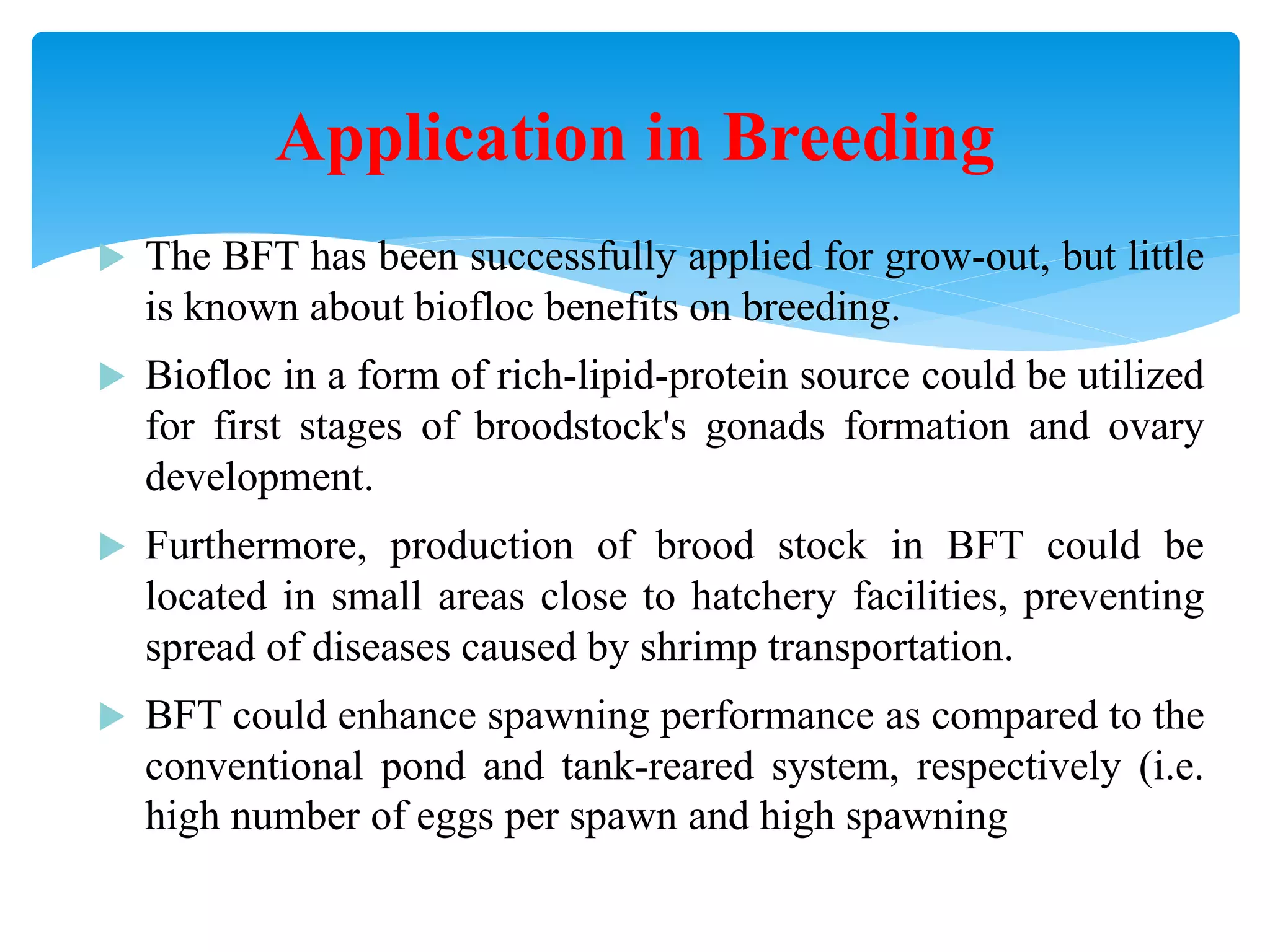 The BFT has been successfully applied for grow-out, but little is known about biofloc benefits on breeding. 
Biofloc in a form of rich-lipid-protein source could be utilized for first stages of broodstock's gonads formation and ovary development. 
Furthermore, production of brood stock in BFT could be located in small areas close to hatchery facilities, preventing spread of diseases caused by shrimp transportation. 
BFT could enhance spawning performance as compared to the conventional pond and tank-reared system, respectively (i.e. high number of eggs per spawn and high spawning activity 
Application in Breeding  