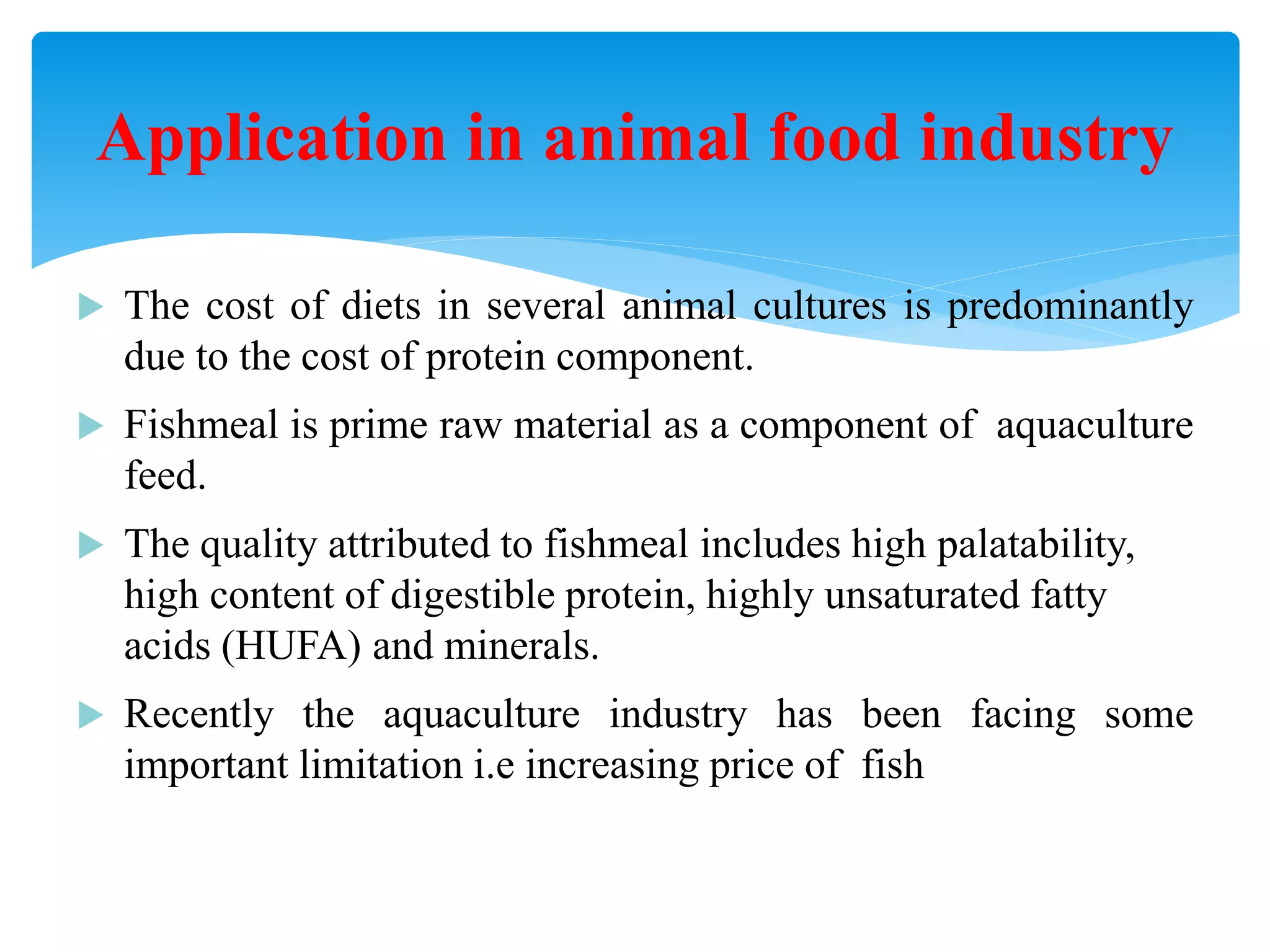 The cost of diets in several animal cultures is predominantly due to the cost of protein component. 
Fishmeal is prime raw material as a component of aquaculture feed. 
The quality attributed to fishmeal includes high palatability, high content of digestible protein, highly unsaturated fatty acids (HUFA) and minerals. 
Recently the aquaculture industry has been facing some important limitation i.e increasing price of fish meal 
Application in animal food industry  