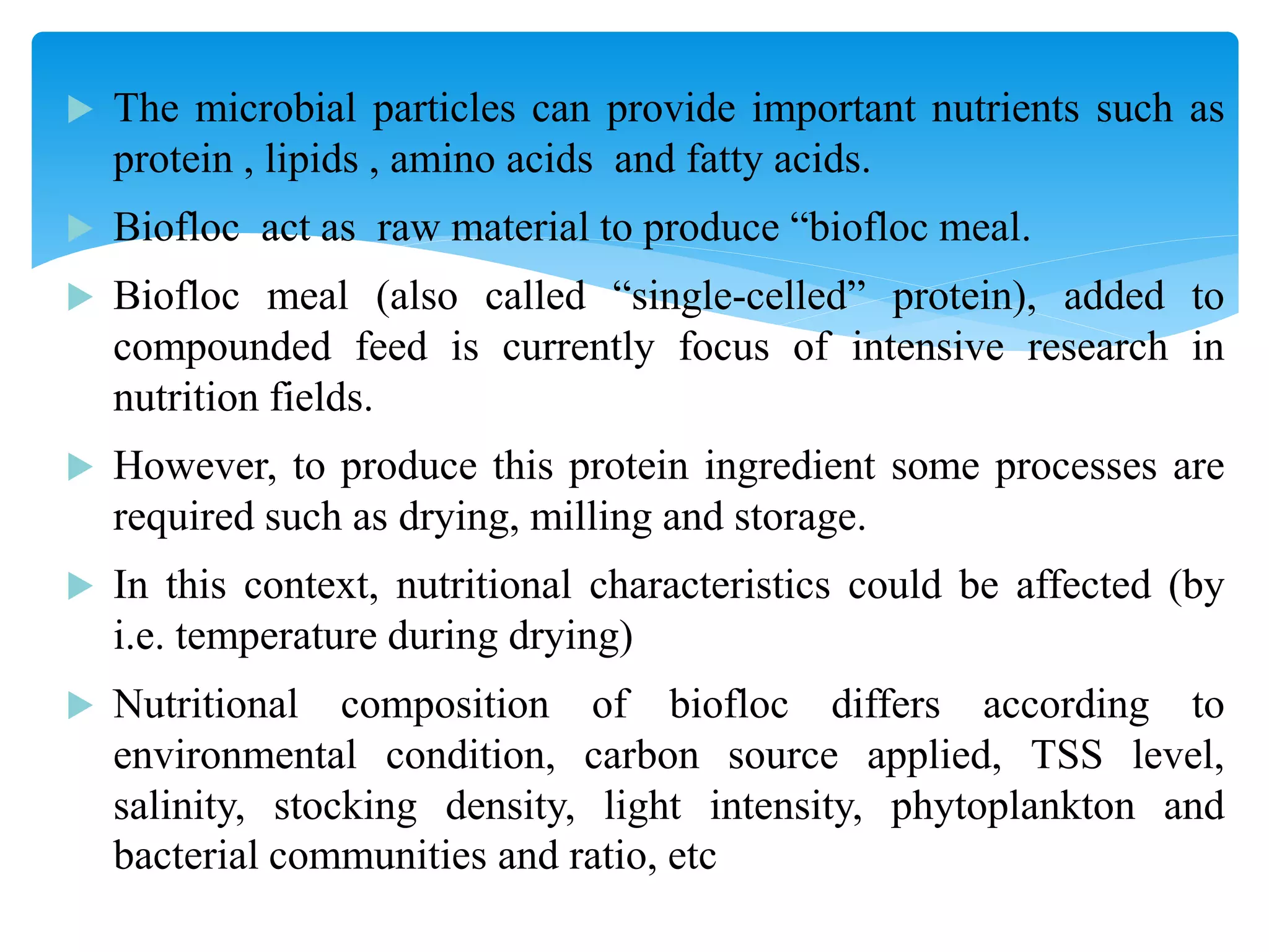The microbial particles can provide important nutrients such as protein , lipids , amino acids and fatty acids. 
Biofloc act as raw material to produce “biofloc meal. 
Biofloc meal (also called “single-celled” protein), added to compounded feed is currently focus of intensive research in nutrition fields. 
However, to produce this protein ingredient some processes are required such as drying, milling and storage. 
In this context, nutritional characteristics could be affected (by i.e. temperature during drying) 
Nutritional composition of biofloc differs according to environmental condition, carbon source applied, TSS level, salinity, stocking density, light intensity, phytoplankton and bacterial communities and ratio, etc  