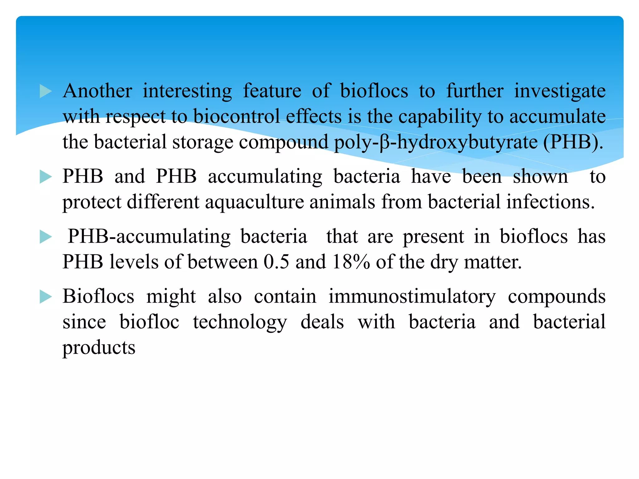 Another interesting feature of bioflocs to further investigate with respect to biocontrol effects is the capability to accumulate the bacterial storage compound poly-β-hydroxybutyrate (PHB). 
PHB and PHB accumulating bacteria have been shown to protect different aquaculture animals from bacterial infections. 
 PHB-accumulating bacteria that are present in bioflocs has PHB levels of between 0.5 and 18% of the dry matter. 
Bioflocs might also contain immunostimulatory compounds since biofloc technology deals with bacteria and bacterial products  