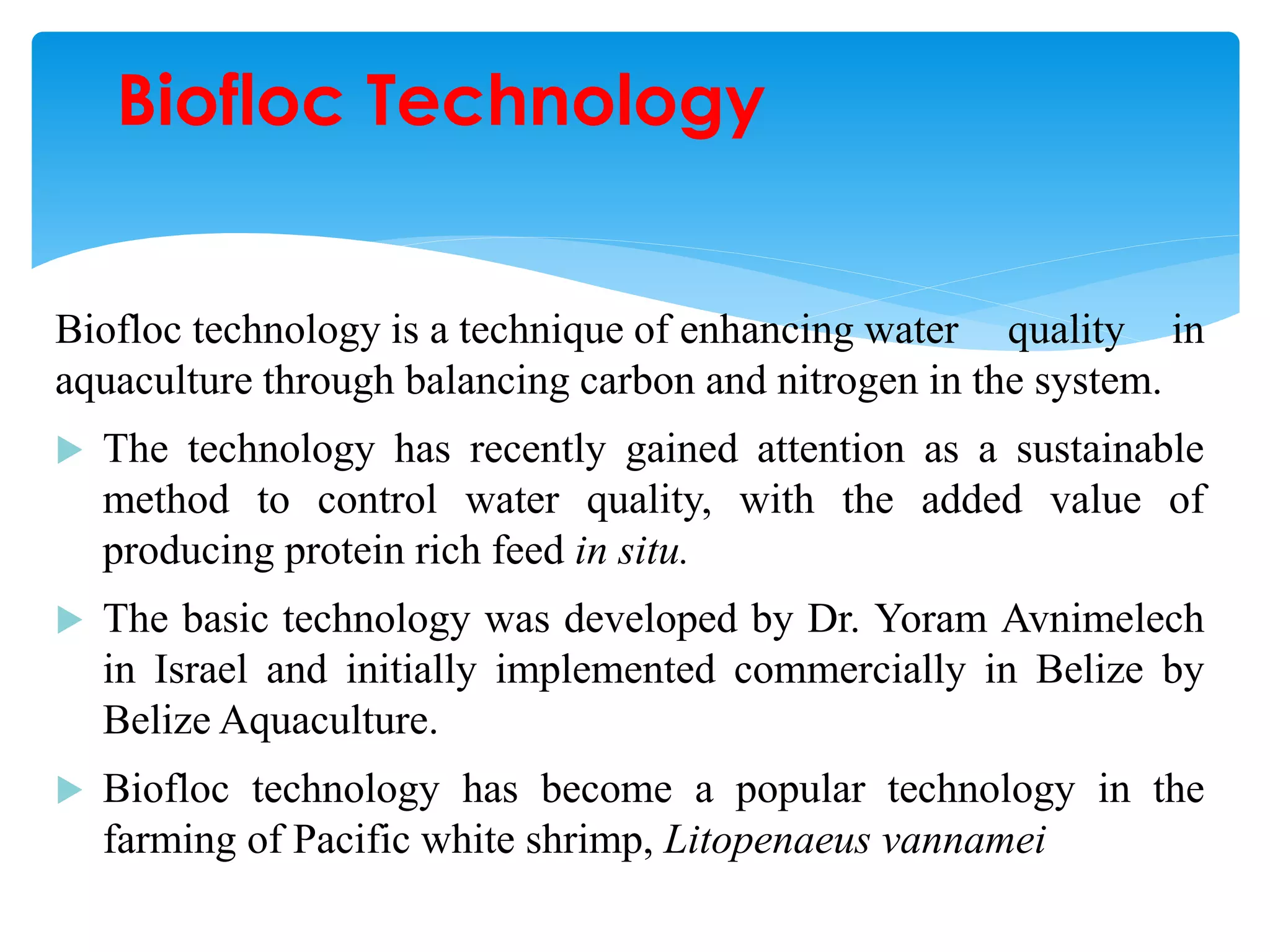 Biofloc technology is a technique of enhancing water quality in aquaculture through balancing carbon and nitrogen in the system. 
The technology has recently gained attention as a sustainable method to control water quality, with the added value of producing protein rich feed in situ. 
The basic technology was developed by Dr. Yoram Avnimelech in Israel and initially implemented commercially in Belize by Belize Aquaculture. 
Biofloc technology has become a popular technology in the farming of Pacific white shrimp, Litopenaeus vannamei 
Biofloc Technology  