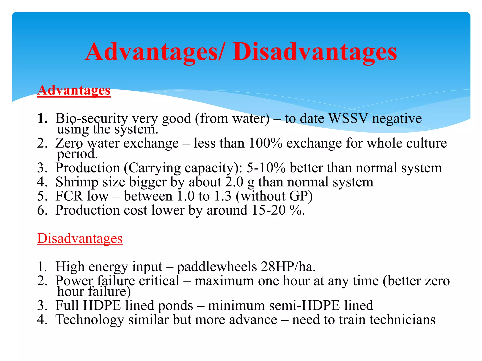 Advantages 
1. Bio-security very good (from water) – to date WSSV negative using the system. 
2. Zero water exchange – less than 100% exchange for whole culture period. 
3. Production (Carrying capacity): 5-10% better than normal system 
4. Shrimp size bigger by about 2.0 g than normal system 
5. FCR low – between 1.0 to 1.3 (without GP) 
6. Production cost lower by around 15-20 %. 
Disadvantages 
1. High energy input – paddlewheels 28HP/ha. 
2. Power failure critical – maximum one hour at any time (better zero hour failure) 
3. Full HDPE lined ponds – minimum semi-HDPE lined 
4. Technology similar but more advance – need to train technicians 
Advantages/ Disadvantages  
