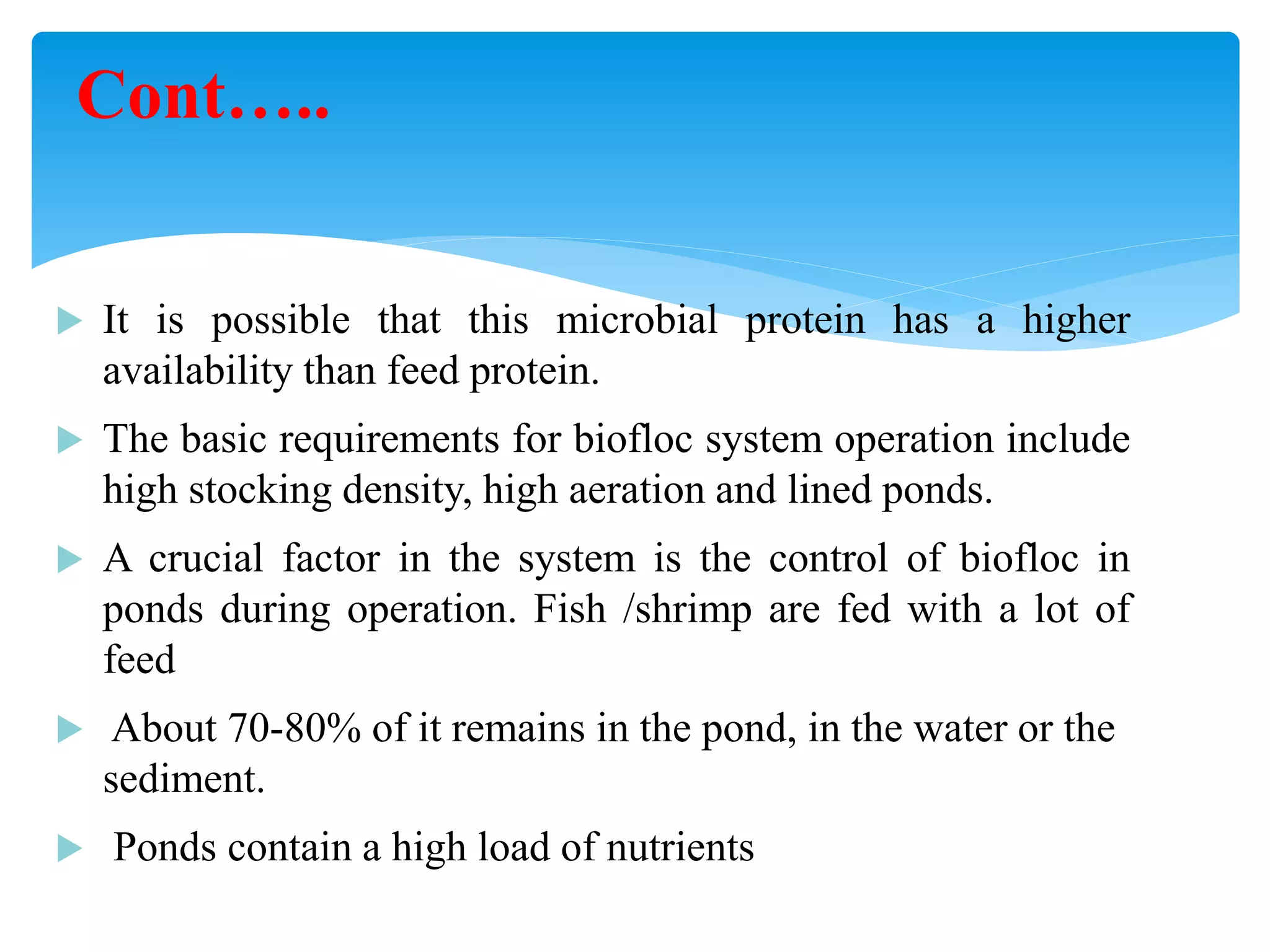 It is possible that this microbial protein has a higher availability than feed protein. 
The basic requirements for biofloc system operation include high stocking density, high aeration and lined ponds. 
A crucial factor in the system is the control of biofloc in ponds during operation. Fish /shrimp are fed with a lot of feed 
 About 70-80% of it remains in the pond, in the water or the sediment. 
 Ponds contain a high load of nutrients 
Cont…..  