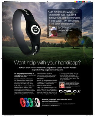 “The advantages were
                                                                                                       immediate and I couldn’t
                                                                                                       believe just how comfortable
                                                                                                       it is to wear. I am convinced
                                                                                                       it will be of great beneﬁt”
                                                                                                                                       Lee Westwood
                                                                                                                                       World Number 2
                                                                                                                                       Wears Bioﬂow® Sport in Black




                              Want help with your handicap?
                                      Bioﬂow® Sport silicone wristbands use patented Central Reverse Polarity®
                                                      magnets to help target aches and pains.

                               For years golfers have remarked on        This technology is thought to                                    “I cannot speak highly enough
                               wearing Bioﬂow® and the beneﬁts that      improve blood ﬂow to target areas of                              of the Bioﬂow wristband. It
                               it brings to their game.                  injury, encouraging healing and cell                              has been a great help during a
                               Designed with sports professionals
                                                                         regeneration.                                                     period where I have had a few
                               and athletes in mind, Bioﬂow® Sport       Bioﬂow® are global leaders in magnetic
                                                                                                                                           injury concerns”.
                               combines revolutionary magnetic           therapy with over 15 years experience                                               Thomas Aiken, the Current
                               technology with cutting edge design.      and more than a million satisﬁed                                                    Spanish Open golf champion,
                                                                                                                                                             has been a devotee of the
                                                                         customers across the world.
                               Bioﬂow® Sport uses patented Central                                                                                           original Bioﬂow® wristband for
                               Reverse Polarity®, a strong, multi-       Follow in the footsteps of some of the                                              three years.
                               directional force of magnetism which      worlds biggest names in golf and give
                               subjects the body to a varying magnetic   Bioﬂow® a try. Our 90 Day Performance
                               ﬁeld, mimicking those produced by         Guarantee means you have nothing to
                               professional physiotherapy equipment.     lose, except a couple of shots maybe!



                                                                                  Available exclusively from our online store
                                                                                  www.bioﬂowsport.com
                                                                                  Bioﬂow® never claim that their products are intended to prevent, cure, alleviate, treat or diagnose illness.
                                                                                  If you are concerned about a health issue, you should consult a doctor or medical professional.

                                                                                  www.bioﬂow.co.uk info@bioﬂow.co.uk




Bioflow Advert(290x360mm).indd 1                                                                                                                                                                 10/6/11 11:50:31
 