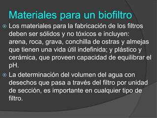 Materiales para un biofiltroLos materiales para la fabricación de los filtros deben ser sólidos y no tóxicos e incluyen: arena, roca, grava, conchilla de ostras y almejas que tienen una vida útil indefinida; y plástico y cerámica, que proveen capacidad de equilibrar el pH. La determinación del volumen del agua con desechos que pasa a través del filtro por unidad de sección, es importante en cualquier tipo de filtro.
