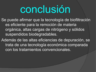      conclusiónSe puede afirmar que la tecnología de biofiltración es eficiente para la remoción de materia orgánica, altas cargas de nitrógeno y sólidos suspendidos biodegradables.Además de las altas eficiencias de depuración, se trata de una tecnología económica comparada con los tratamientos convencionales.