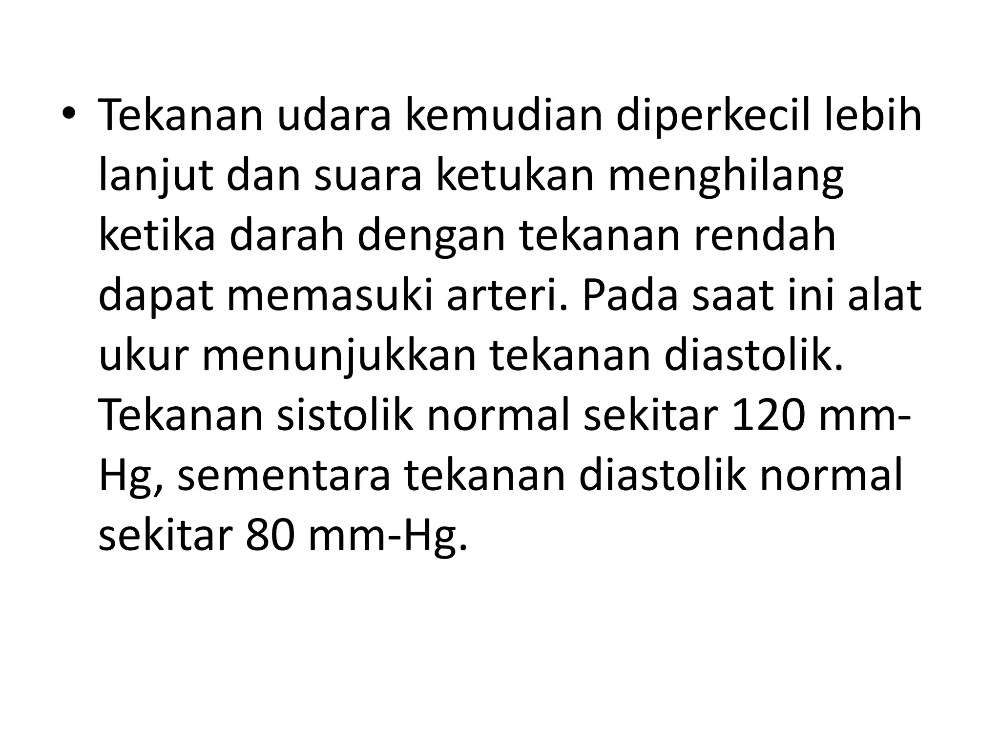 • Tekanan udara kemudian diperkecil lebih
lanjut dan suara ketukan menghilang
ketika darah dengan tekanan rendah
dapat memasuki arteri. Pada saat ini alat
ukur menunjukkan tekanan diastolik.
Tekanan sistolik normal sekitar 120 mm-
Hg, sementara tekanan diastolik normal
sekitar 80 mm-Hg.
 