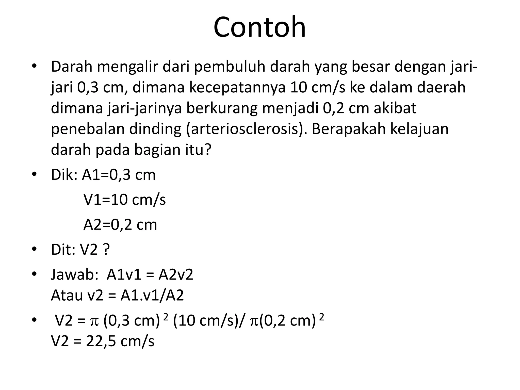 Contoh
• Darah mengalir dari pembuluh darah yang besar dengan jari-
jari 0,3 cm, dimana kecepatannya 10 cm/s ke dalam daerah
dimana jari-jarinya berkurang menjadi 0,2 cm akibat
penebalan dinding (arteriosclerosis). Berapakah kelajuan
darah pada bagian itu?
• Dik: A1=0,3 cm
V1=10 cm/s
A2=0,2 cm
• Dit: V2 ?
• Jawab: A1v1 = A2v2
Atau v2 = A1.v1/A2
• V2 =  (0,3 cm)2 (10 cm/s)/ (0,2 cm)2
V2 = 22,5 cm/s
 