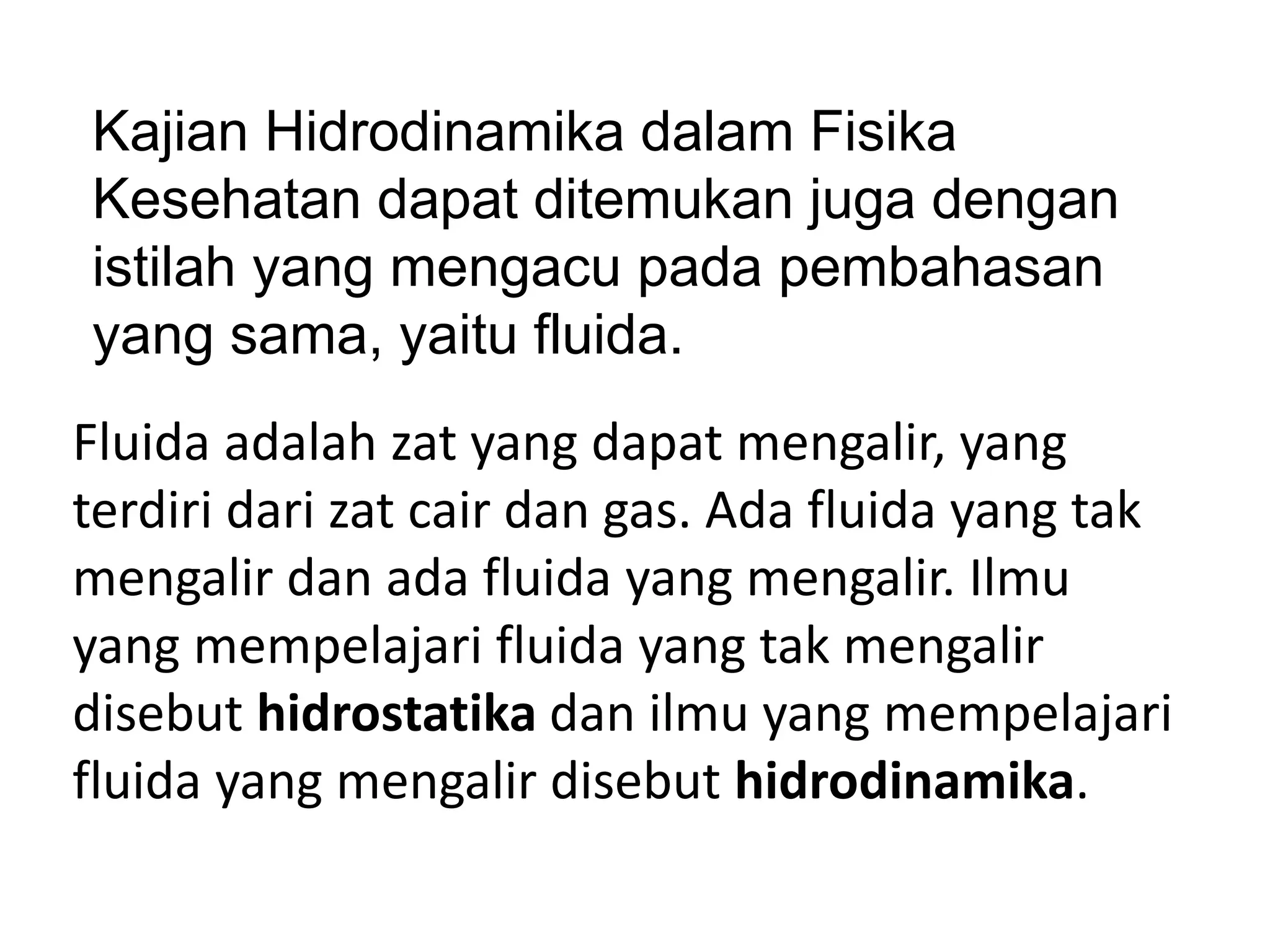 Fluida adalah zat yang dapat mengalir, yang
terdiri dari zat cair dan gas. Ada fluida yang tak
mengalir dan ada fluida yang mengalir. Ilmu
yang mempelajari fluida yang tak mengalir
disebut hidrostatika dan ilmu yang mempelajari
fluida yang mengalir disebut hidrodinamika.
Kajian Hidrodinamika dalam Fisika
Kesehatan dapat ditemukan juga dengan
istilah yang mengacu pada pembahasan
yang sama, yaitu fluida.
 