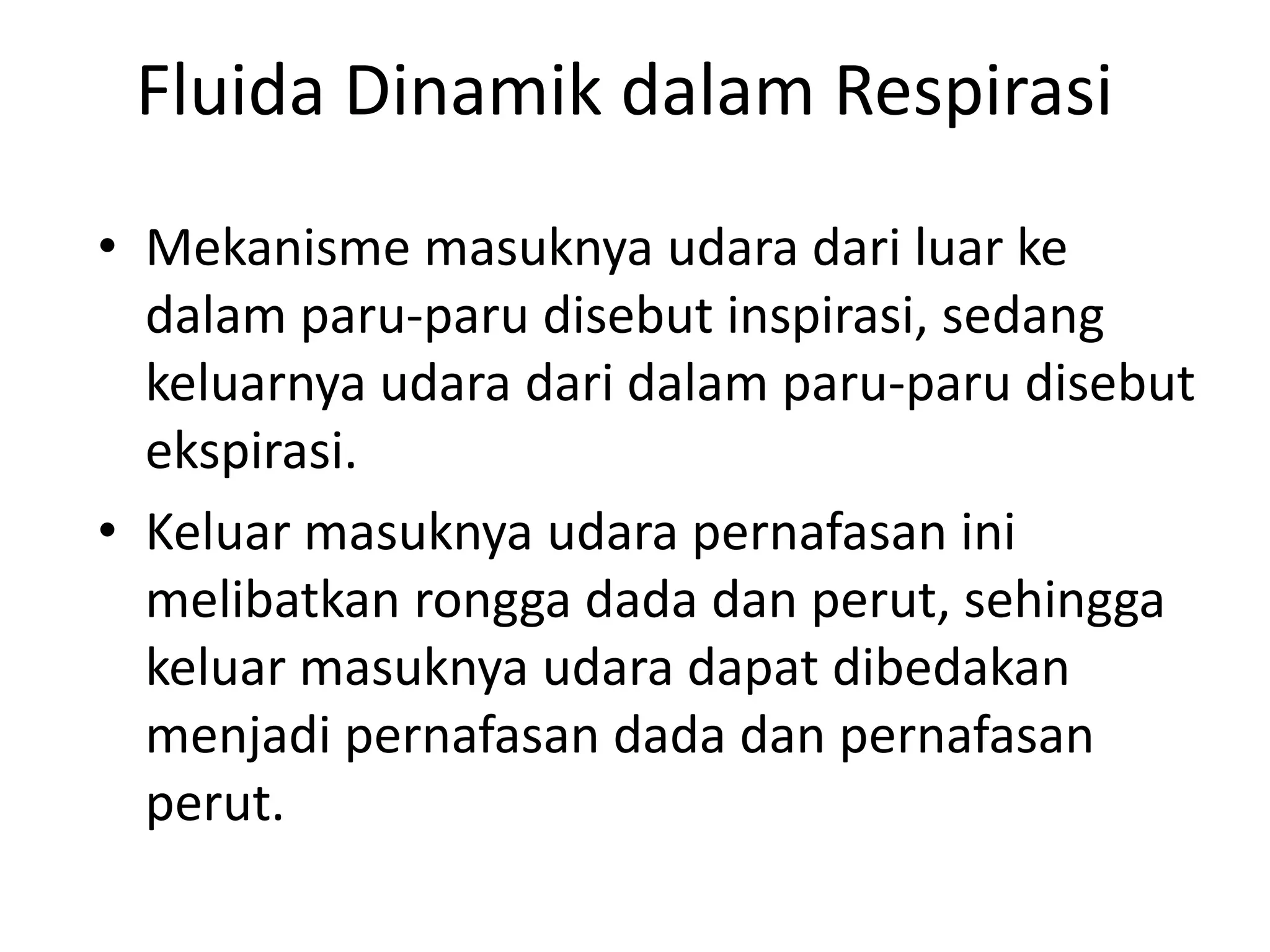 Fluida Dinamik dalam Respirasi
• Mekanisme masuknya udara dari luar ke
dalam paru-paru disebut inspirasi, sedang
keluarnya udara dari dalam paru-paru disebut
ekspirasi.
• Keluar masuknya udara pernafasan ini
melibatkan rongga dada dan perut, sehingga
keluar masuknya udara dapat dibedakan
menjadi pernafasan dada dan pernafasan
perut.
 