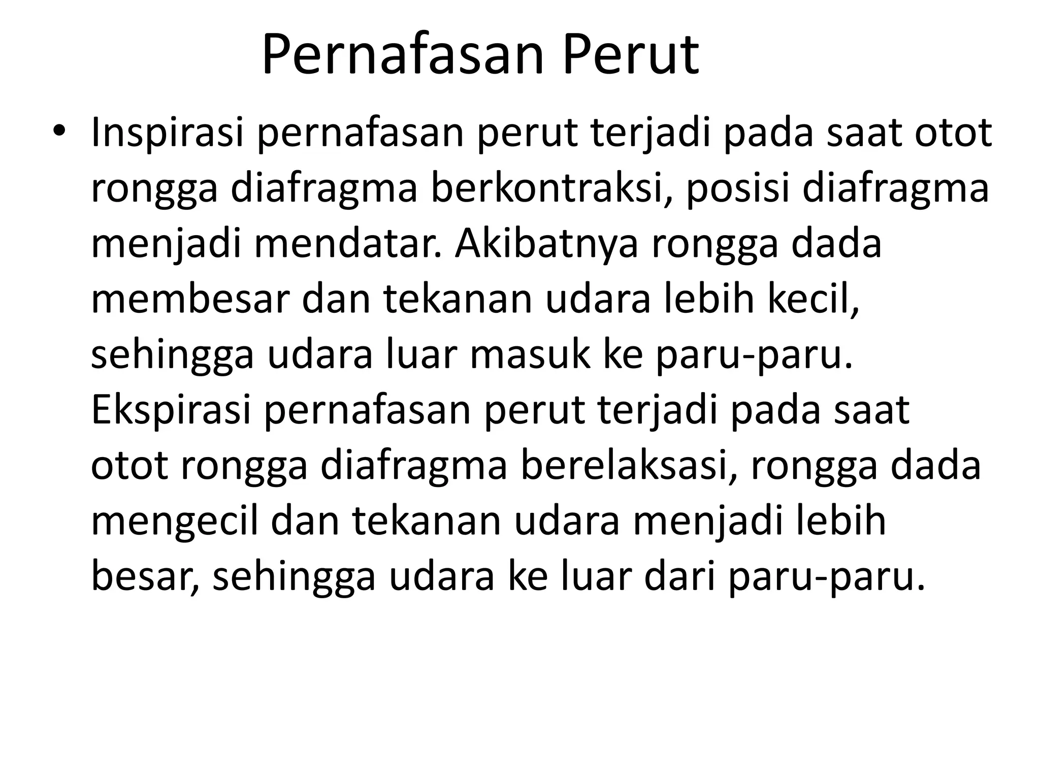 Pernafasan Perut
• Inspirasi pernafasan perut terjadi pada saat otot
rongga diafragma berkontraksi, posisi diafragma
menjadi mendatar. Akibatnya rongga dada
membesar dan tekanan udara lebih kecil,
sehingga udara luar masuk ke paru-paru.
Ekspirasi pernafasan perut terjadi pada saat
otot rongga diafragma berelaksasi, rongga dada
mengecil dan tekanan udara menjadi lebih
besar, sehingga udara ke luar dari paru-paru.
 