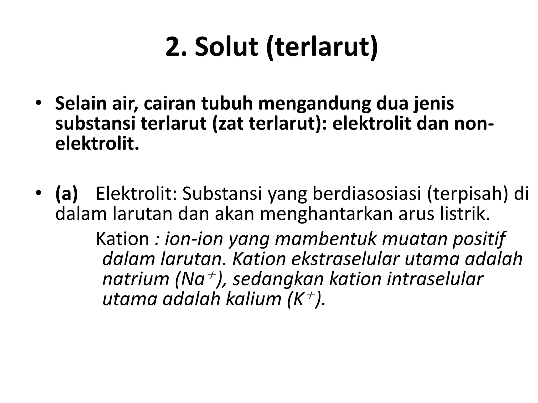2. Solut (terlarut)
• Selain air, cairan tubuh mengandung dua jenis
substansi terlarut (zat terlarut): elektrolit dan non-
elektrolit.
• (a) Elektrolit: Substansi yang berdiasosiasi (terpisah) di
dalam larutan dan akan menghantarkan arus listrik.
Kation : ion-ion yang mambentuk muatan positif
dalam larutan. Kation ekstraselular utama adalah
natrium (Na+), sedangkan kation intraselular
utama adalah kalium (K+).
 