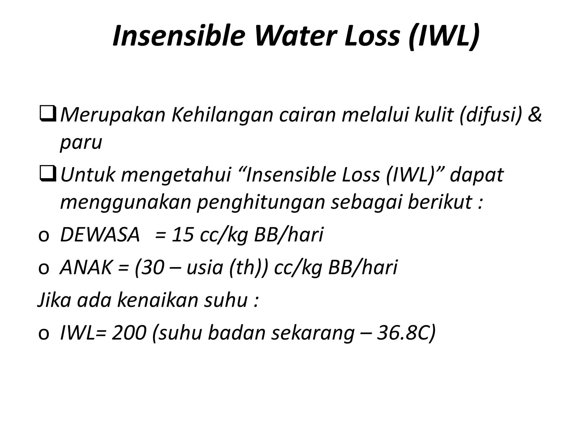 Insensible Water Loss (IWL)
Merupakan Kehilangan cairan melalui kulit (difusi) &
paru
Untuk mengetahui “Insensible Loss (IWL)” dapat
menggunakan penghitungan sebagai berikut :
o DEWASA = 15 cc/kg BB/hari
o ANAK = (30 – usia (th)) cc/kg BB/hari
Jika ada kenaikan suhu :
o IWL= 200 (suhu badan sekarang – 36.8C)
 