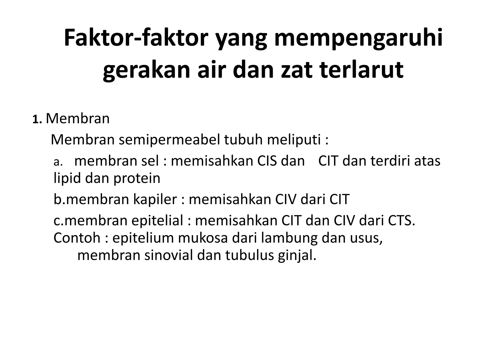 Faktor-faktor yang mempengaruhi
gerakan air dan zat terlarut
1. Membran
Membran semipermeabel tubuh meliputi :
a. membran sel : memisahkan CIS dan CIT dan terdiri atas
lipid dan protein
b.membran kapiler : memisahkan CIV dari CIT
c.membran epitelial : memisahkan CIT dan CIV dari CTS.
Contoh : epitelium mukosa dari lambung dan usus,
membran sinovial dan tubulus ginjal.
 