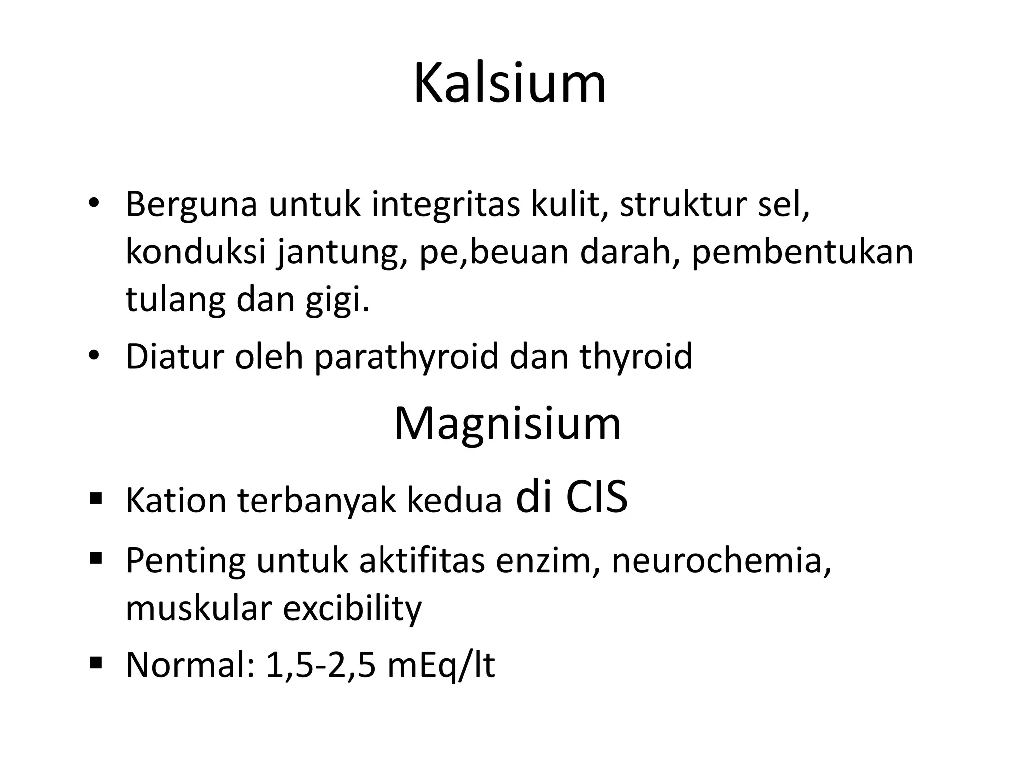 Kalsium
• Berguna untuk integritas kulit, struktur sel,
konduksi jantung, pe,beuan darah, pembentukan
tulang dan gigi.
• Diatur oleh parathyroid dan thyroid
Magnisium
 Kation terbanyak kedua di CIS
 Penting untuk aktifitas enzim, neurochemia,
muskular excibility
 Normal: 1,5-2,5 mEq/lt
 