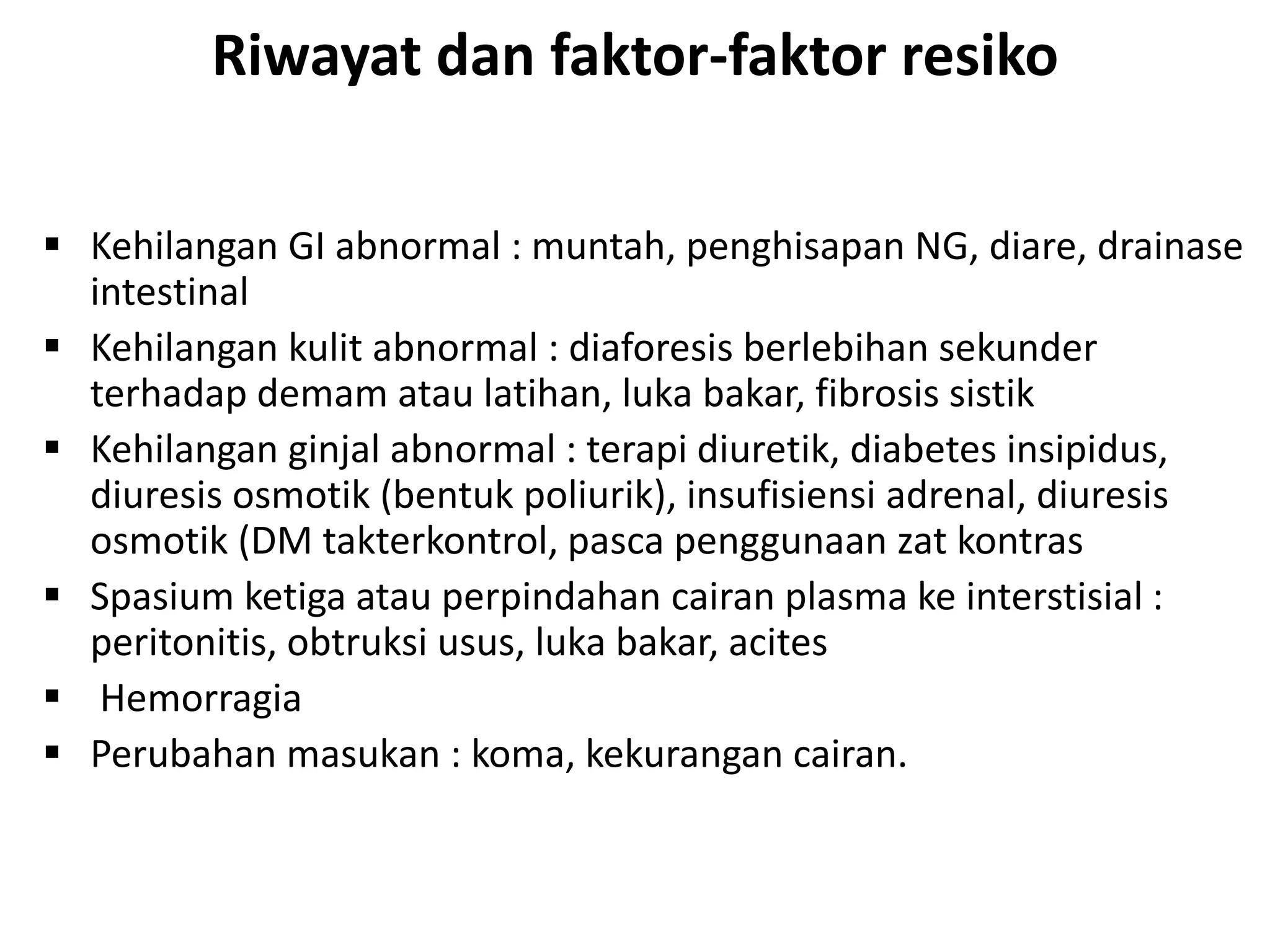 Riwayat dan faktor-faktor resiko
 Kehilangan GI abnormal : muntah, penghisapan NG, diare, drainase
intestinal
 Kehilangan kulit abnormal : diaforesis berlebihan sekunder
terhadap demam atau latihan, luka bakar, fibrosis sistik
 Kehilangan ginjal abnormal : terapi diuretik, diabetes insipidus,
diuresis osmotik (bentuk poliurik), insufisiensi adrenal, diuresis
osmotik (DM takterkontrol, pasca penggunaan zat kontras
 Spasium ketiga atau perpindahan cairan plasma ke interstisial :
peritonitis, obtruksi usus, luka bakar, acites
 Hemorragia
 Perubahan masukan : koma, kekurangan cairan.
 
