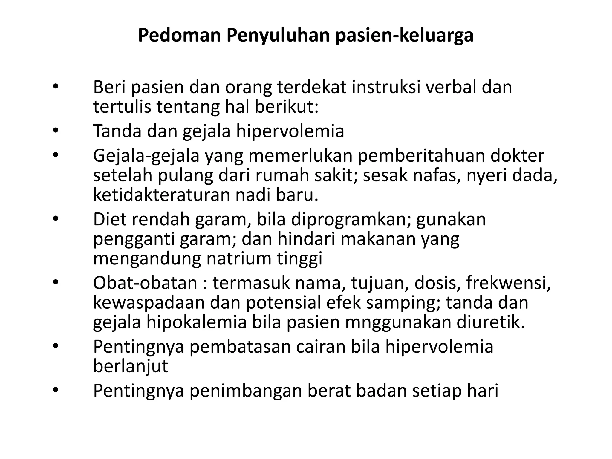 Pedoman Penyuluhan pasien-keluarga
• Beri pasien dan orang terdekat instruksi verbal dan
tertulis tentang hal berikut:
• Tanda dan gejala hipervolemia
• Gejala-gejala yang memerlukan pemberitahuan dokter
setelah pulang dari rumah sakit; sesak nafas, nyeri dada,
ketidakteraturan nadi baru.
• Diet rendah garam, bila diprogramkan; gunakan
pengganti garam; dan hindari makanan yang
mengandung natrium tinggi
• Obat-obatan : termasuk nama, tujuan, dosis, frekwensi,
kewaspadaan dan potensial efek samping; tanda dan
gejala hipokalemia bila pasien mnggunakan diuretik.
• Pentingnya pembatasan cairan bila hipervolemia
berlanjut
• Pentingnya penimbangan berat badan setiap hari
 
