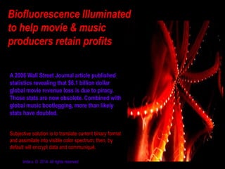 Biofluorescence Illuminated
to help movie & music
producers retain profits
A 2006 Wall Street Journal article published
statistics revealing that $6.1 billion dollar
global movie revenue loss is due to piracy.
Those stats are now obsolete. Combined with
global music bootlegging, more than likely
stats have doubled.
Subjective solution is to translate current binary format
and assimilate into visible color spectrum; then, by
default will encrypt data and communiqué.
linda s. © 2014 All rights reserved

 