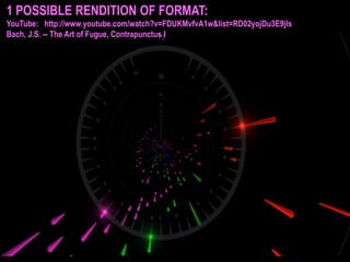 1 POSSIBLE RENDITION OF FORMAT:
YouTube: http://www.youtube.com/watch?v=FDUKMvfvA1w&list=RD02yojDu3E9jls
Bach, J.S. -- The Art of Fugue, Contrapunctus I

 