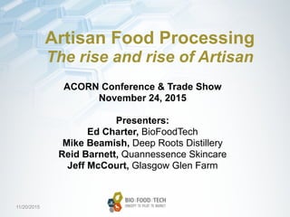 11/20/2015
Artisan Food Processing
The rise and rise of Artisan
ACORN Conference & Trade Show
November 24, 2015
Presenters:
Ed Charter, BioFoodTech
Mike Beamish, Deep Roots Distillery
Reid Barnett, Quannessence Skincare
Jeff McCourt, Glasgow Glen Farm
 