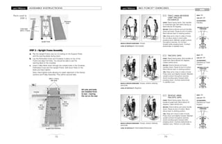 MOVABLE PULLEY
POSITIONS
MOVABLE PULLEY
POSITIONS
MOVABLE PULLEY
POSITIONS
BIO FORCETM
EXERCISES
79
ARMS
TWO ARM REVERSE
GRIP TRICEPS
KICKBACK
START: Stand facing frame. Grip handles
in underhand grip with palms facing up.
Bend elbows 90 degrees.
MOTION: Extend elbows and pull handles
down and back. Pause at end of motion.
Bend elbows back to starting position.
TIPS: Keep arms close to sides of body.
Do not allow wrists to bend while
pressing back. Maintain upright posture
throughout exercise. Do not lean
forward while pressing back. Contract
abdominals to stabilize torso.
102
MUSCLE GROUPS EXERCISED: Triceps
LEVEL OF DIFFICULTY: Intermediate
SEAT: Off
LEG LIFT: Off
ACCESSORIES:
Handles
TRICEPS DIPS
START: Stand facing away. Grip handles at
waist level. Bend elbows 90 degrees.
Cables behind arms.
MOTION: Extend elbows and press
handles down. Pause at end of motion.
Bend elbows back to starting position.
TIPS: Keep arms close to sides of body.
Press down and slightly forward. Maintain
upright posture throughout exercise.
Avoid rounding spine forward while
pressing down. Contract abdominals
to stabilize torso.
103
MUSCLE GROUPS EXERCISED: Triceps, anterior deltoids,
pectoralis
LEVEL OF DIFFICULTY: Beginner
SEAT: Off
LEG LIFT: Off
ACCESSORIES:
Handles/Lat Tower
Position
SINGLE ARM
TRICEPS DIPS
START: Stand facing away. Grip one
handle at waist level. Bend elbow 90
degrees. Cable behind arm.
MOTION: Extend elbow and press handle
down. Pause at end of motion. Bend
elbow back to starting position.
TIPS: Keep arm close to side of body.
Press down and slightly forward. Maintain
upright posture throughout exercise.
Avoid rounding spine forward while
pressing down. Contract abdominals to
stabilize torso. Perform on both sides.
104
MUSCLE GROUPS EXERCISED: Triceps, anterior deltoids,
pectoralis
LEVEL OF DIFFICULTY: Intermediate/Advanced
SEAT: Off
LEG LIFT: Off
ACCESSORIES:
Handles/Lat Tower
Position
10
ASSEMBLY INSTRUCTIONS
STEP 2 – Upright Frame Assembly
a. Flip the Upright Frame over so it is resting on the Support Rods,
and the warning labels facing down.
b. Lay the Perforated Cover and Crossbar in place on top of the
Frame and align the holes. You should be able to see the
warning label on the crossbar.
c. Insert 2 Allen Bolts down through the outside holes in the Crossbar,
Perforated Cover and the Upright Frame. Add Acorn Nuts on the
Bolts and hand tighten.
Note: Hand tighten bolts allowing for easier alignment of the frames
sections and Pulley Assembly. They will be secured later.
(M10 x 112mm)
Allen Bolts
M10
Acorn Nut
in back
Crossbar
Perforated
Cover
Parts used in
STEP 2
M10
Acorn Nut
in back
2 Allen Bolts
(M10 x 112mm)
Crossbar
Perforated
Cover
Upright Frame Assembly
Upright Frame
2c 2c
Support
Rods
All nuts and bolts
are installed front-
to-rear – leaving
the nut on the rear.
2b-c
 